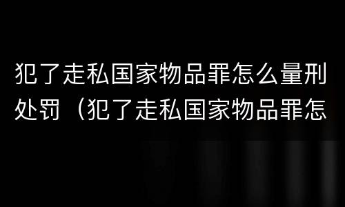 犯了走私国家物品罪怎么量刑处罚（犯了走私国家物品罪怎么量刑处罚）