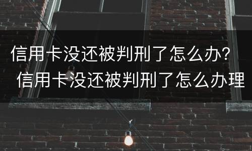 信用卡没还被判刑了怎么办？ 信用卡没还被判刑了怎么办理
