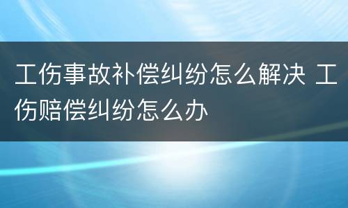 工伤事故补偿纠纷怎么解决 工伤赔偿纠纷怎么办