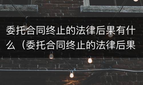 委托合同终止的法律后果有什么（委托合同终止的法律后果有什么规定）