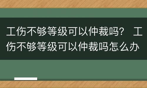 工伤不够等级可以仲裁吗？ 工伤不够等级可以仲裁吗怎么办