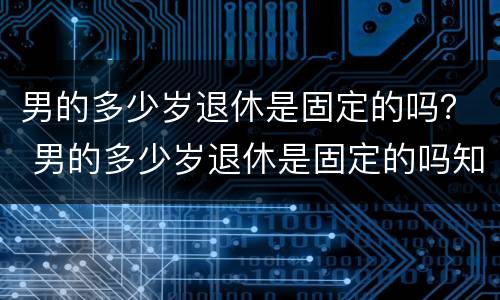 男的多少岁退休是固定的吗？ 男的多少岁退休是固定的吗知乎