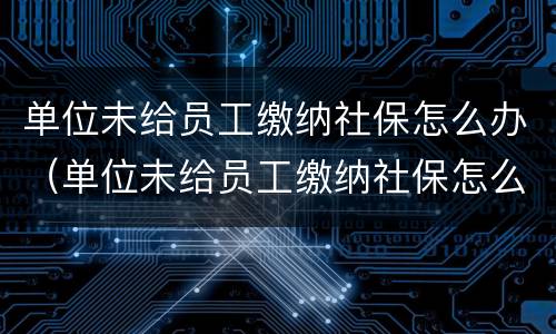 单位未给员工缴纳社保怎么办（单位未给员工缴纳社保怎么办理退休）