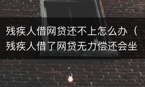 残疾人借网贷还不上怎么办（残疾人借了网贷无力偿还会坐牢吗）