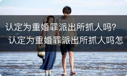 认定为重婚罪派出所抓人吗？ 认定为重婚罪派出所抓人吗怎么处理