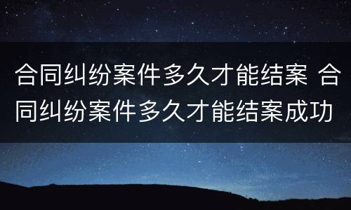 合同纠纷案件多久才能结案 合同纠纷案件多久才能结案成功
