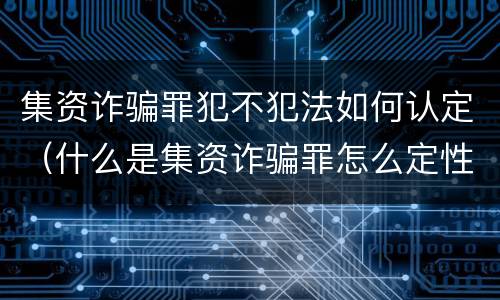 集资诈骗罪犯不犯法如何认定（什么是集资诈骗罪怎么定性）