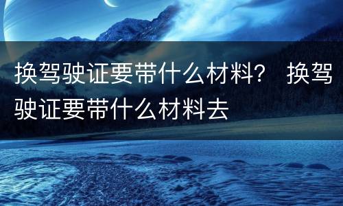 换驾驶证要带什么材料？ 换驾驶证要带什么材料去