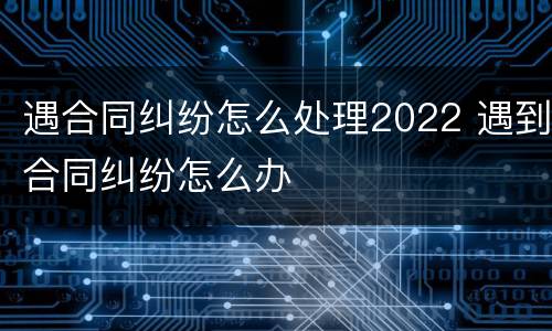 遇合同纠纷怎么处理2022 遇到合同纠纷怎么办