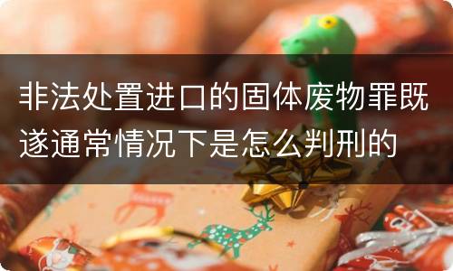非法处置进口的固体废物罪既遂通常情况下是怎么判刑的
