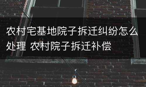 农村宅基地院子拆迁纠纷怎么处理 农村院子拆迁补偿