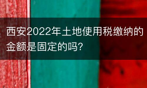 西安2022年土地使用税缴纳的金额是固定的吗？