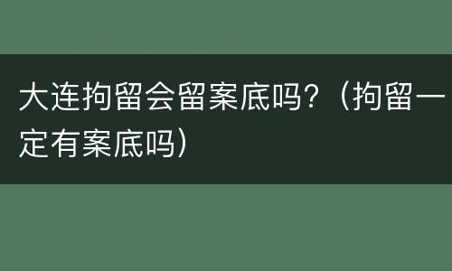 大连拘留会留案底吗?（拘留一定有案底吗）
