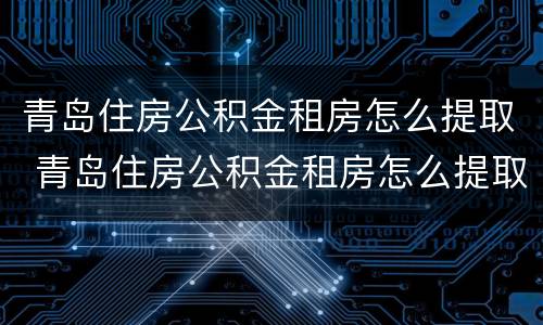 青岛住房公积金租房怎么提取 青岛住房公积金租房怎么提取出来