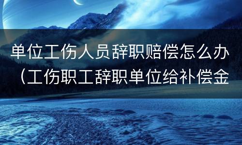 单位工伤人员辞职赔偿怎么办（工伤职工辞职单位给补偿金吗?）