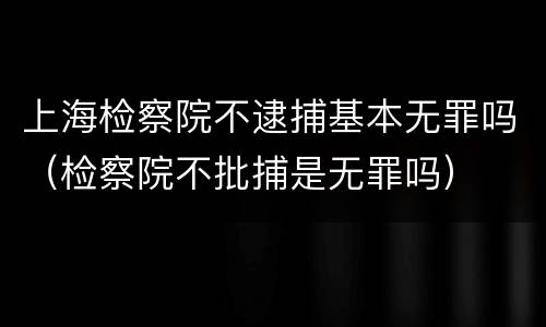 上海检察院不逮捕基本无罪吗（检察院不批捕是无罪吗）