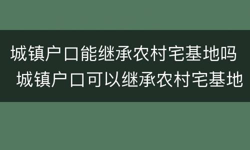 城镇户口能继承农村宅基地吗 城镇户口可以继承农村宅基地吗_