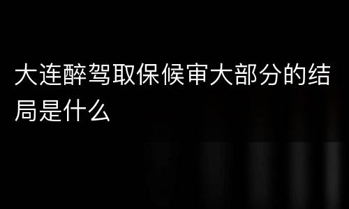 大连醉驾取保候审大部分的结局是什么