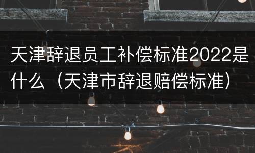 天津辞退员工补偿标准2022是什么（天津市辞退赔偿标准）