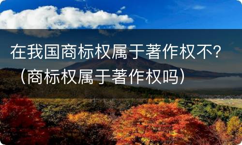 在我国商标权属于著作权不？（商标权属于著作权吗）