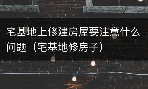 宅基地上修建房屋要注意什么问题（宅基地修房子）