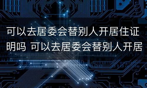 可以去居委会替别人开居住证明吗 可以去居委会替别人开居住证明吗