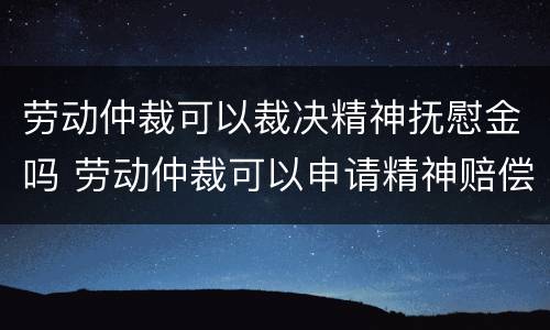 劳动仲裁可以裁决精神抚慰金吗 劳动仲裁可以申请精神赔偿吗