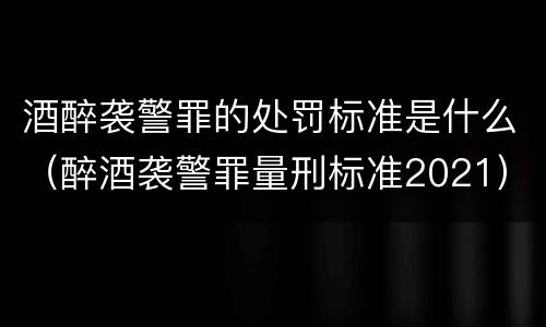 酒醉袭警罪的处罚标准是什么（醉酒袭警罪量刑标准2021）