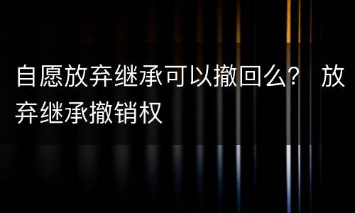 自愿放弃继承可以撤回么？ 放弃继承撤销权