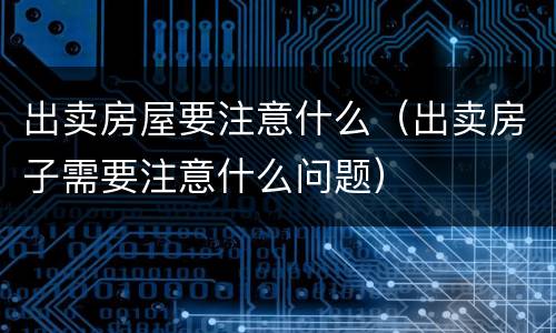出卖房屋要注意什么（出卖房子需要注意什么问题）