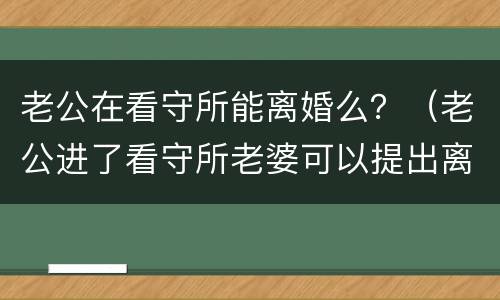 老公在看守所能离婚么？（老公进了看守所老婆可以提出离婚吗）