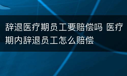 辞退医疗期员工要赔偿吗 医疗期内辞退员工怎么赔偿