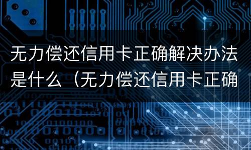 无力偿还信用卡正确解决办法是什么（无力偿还信用卡正确解决办法是什么原因）