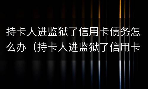 持卡人进监狱了信用卡债务怎么办（持卡人进监狱了信用卡债务怎么办呢）