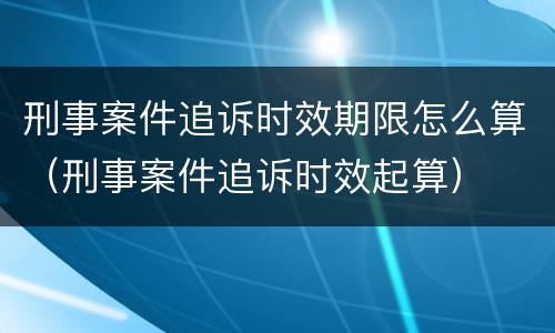 刑事案件追诉时效期限怎么算（刑事案件追诉时效起算）
