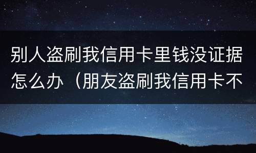 别人盗刷我信用卡里钱没证据怎么办（朋友盗刷我信用卡不承认怎么办）