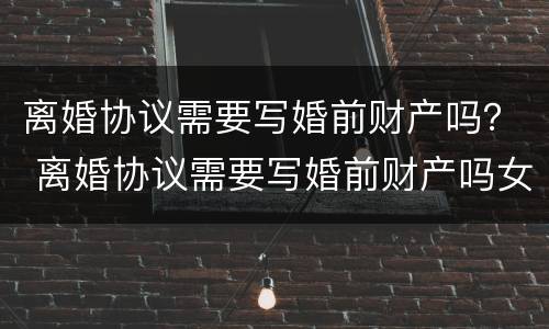 离婚协议需要写婚前财产吗？ 离婚协议需要写婚前财产吗女方