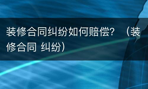 装修合同纠纷如何赔偿？（装修合同 纠纷）