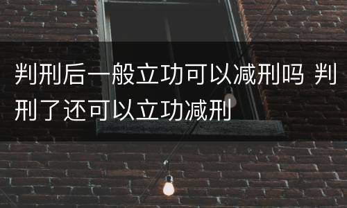 判刑后一般立功可以减刑吗 判刑了还可以立功减刑