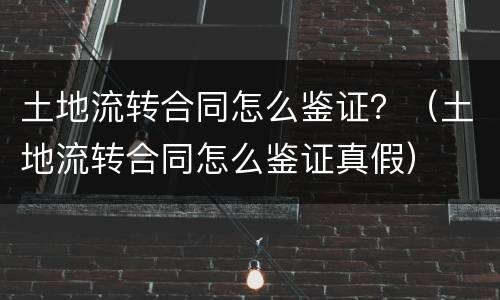 土地流转合同怎么鉴证？（土地流转合同怎么鉴证真假）