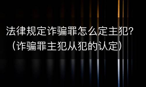 法律规定诈骗罪怎么定主犯？（诈骗罪主犯从犯的认定）