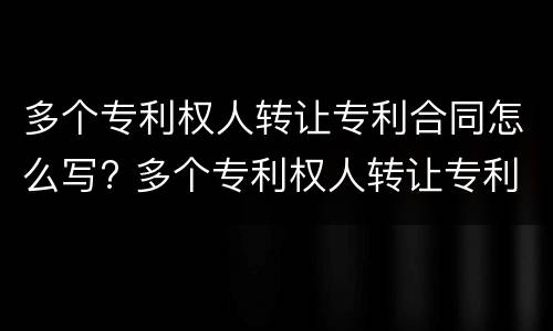 多个专利权人转让专利合同怎么写? 多个专利权人转让专利合同怎么写才有效