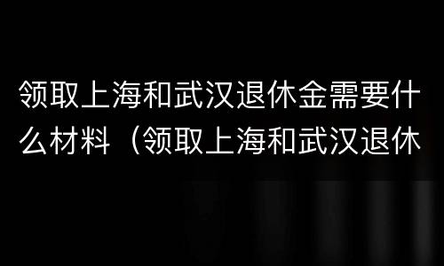 领取上海和武汉退休金需要什么材料（领取上海和武汉退休金需要什么材料和手续）