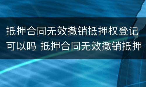 抵押合同无效撤销抵押权登记可以吗 抵押合同无效撤销抵押权登记可以吗为什么