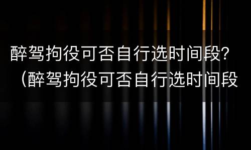 醉驾拘役可否自行选时间段？（醉驾拘役可否自行选时间段执行）