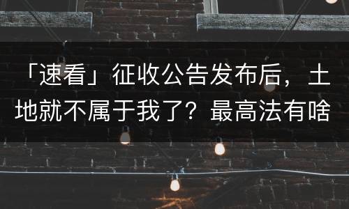 「速看」征收公告发布后，土地就不属于我了？最高法有啥规定？