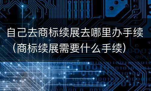 自己去商标续展去哪里办手续（商标续展需要什么手续）