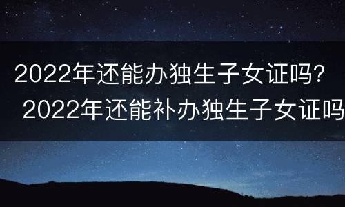2022年还能办独生子女证吗？ 2022年还能补办独生子女证吗怎么补办