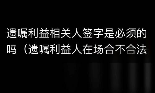 遗嘱利益相关人签字是必须的吗（遗嘱利益人在场合不合法）