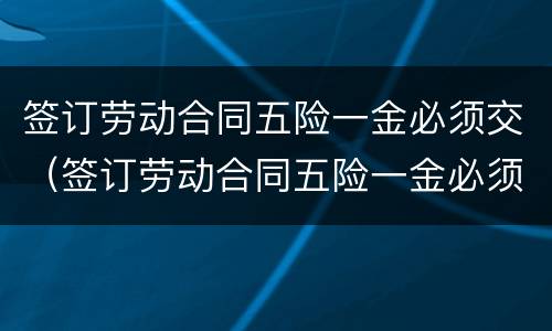 签订劳动合同五险一金必须交（签订劳动合同五险一金必须交吗）